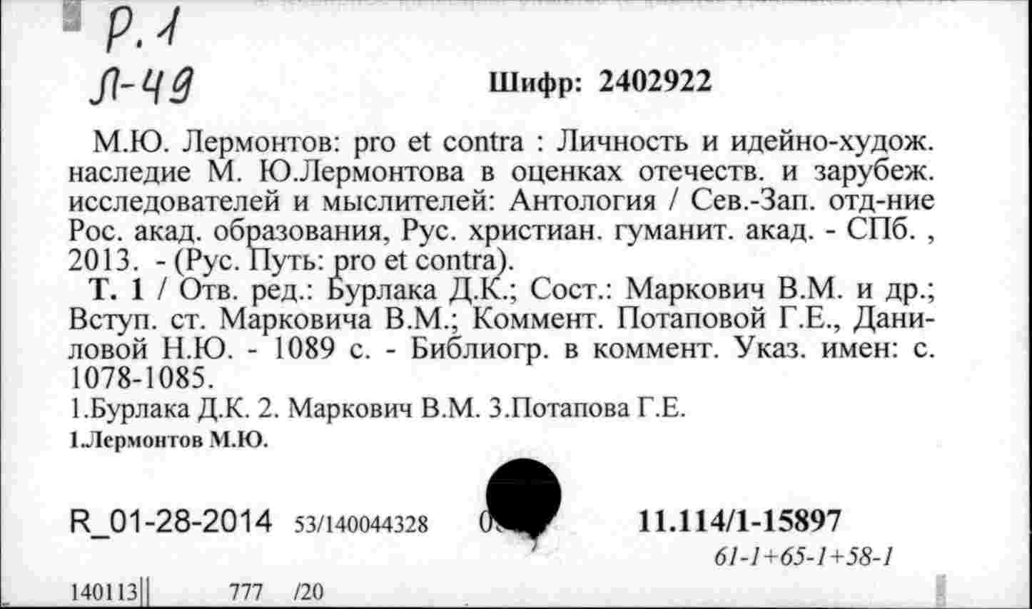 ﻿я-чз
Шифр: 2402922
М.Ю. Лермонтов: pro et contra : Личность и идейно-худож. наследие М. Ю.Лермонтова в оценках отечеств, и зарубеж. исследователей и мыслителей: Антология / Сев.-Зап. отд-ние Рос. акад, образования, Рус. христиан, туманит, акад. - СПб. , 2013. - (Рус. Путь: pro et contra).
Т. 1 / Отв. ред.: Бурлака Д.К.; Сост.: Маркович В.М. и др.; Вступ. ст. Марковича В.М.; Коммент. Потаповой Г.Е., Даниловой Н.Ю. - 1089 с. - Библиогр. в коммент. Указ, имен: с. 1078-1085.
1.Бурлака Д.К. 2. Маркович В.М. 3.Потапова Г.Е.
1 Лермонтов М.Ю.
R_01-28-2014 53/140044328	11Л14/1-15897
61-1+65-1+58-1
140113	777 /20